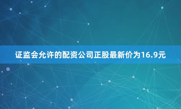 证监会允许的配资公司正股最新价为16.9元