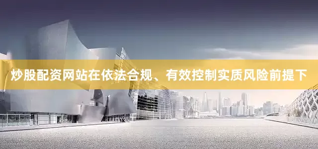 炒股配资网站在依法合规、有效控制实质风险前提下