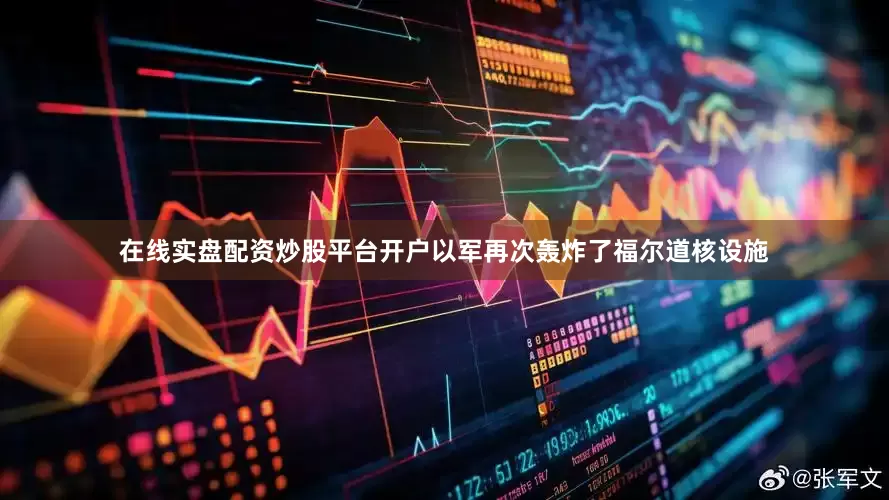 在线实盘配资炒股平台开户以军再次轰炸了福尔道核设施