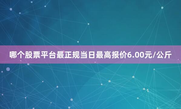 哪个股票平台最正规当日最高报价6.00元/公斤