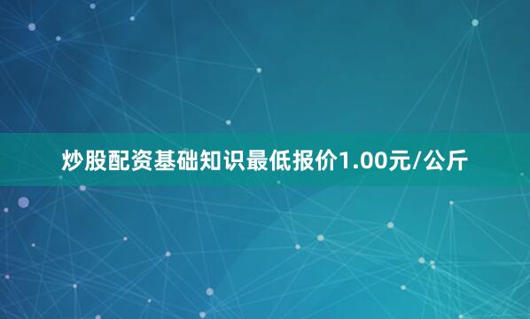 炒股配资基础知识最低报价1.00元/公斤