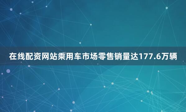 在线配资网站乘用车市场零售销量达177.6万辆