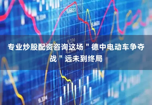 专业炒股配资咨询这场＂德中电动车争夺战＂远未到终局