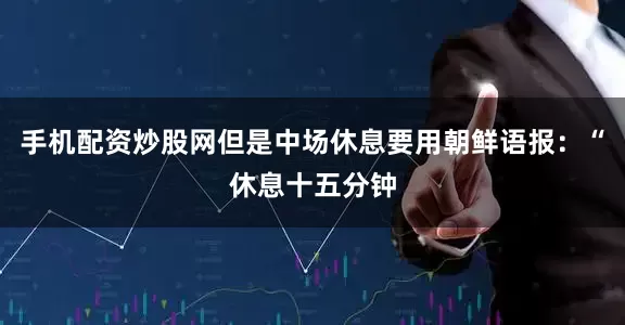 手机配资炒股网但是中场休息要用朝鲜语报：“休息十五分钟