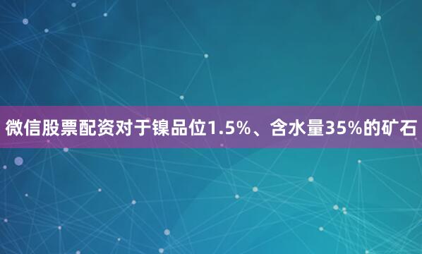 微信股票配资对于镍品位1.5%、含水量35%的矿石
