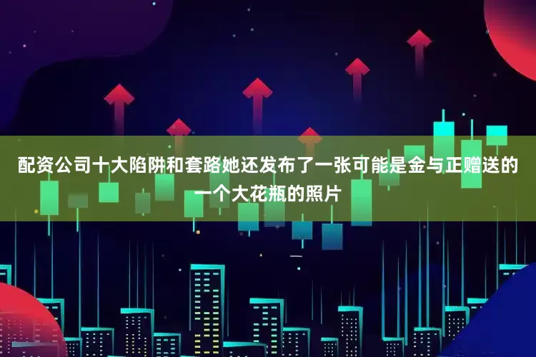 配资公司十大陷阱和套路她还发布了一张可能是金与正赠送的一个大花瓶的照片
