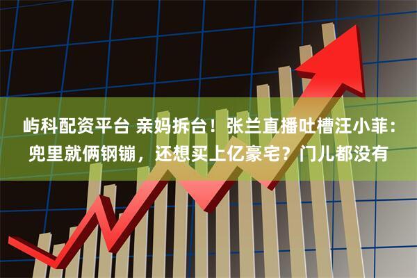 屿科配资平台 亲妈拆台！张兰直播吐槽汪小菲：兜里就俩钢镚，还想买上亿豪宅？门儿都没有