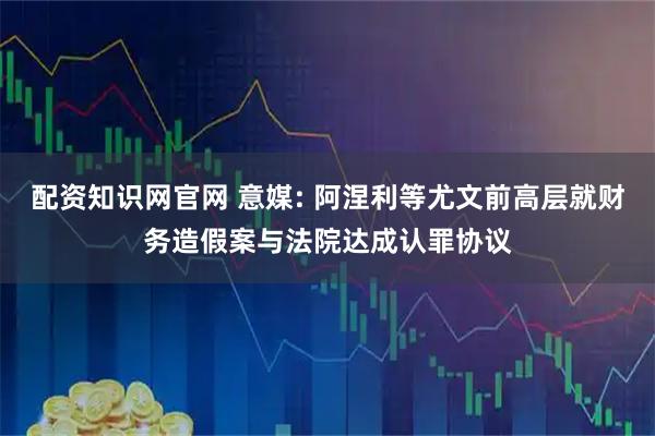 配资知识网官网 意媒: 阿涅利等尤文前高层就财务造假案与法院达成认罪协议