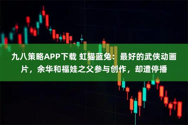九八策略APP下载 虹猫蓝兔:最好的武侠动画片,余华和福娃之父参与创作,却遭停播