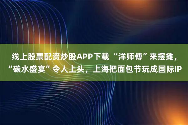 线上股票配资炒股APP下载 “洋师傅”来摆摊,“碳水盛宴”令人上头,上海把面包节玩成国际IP