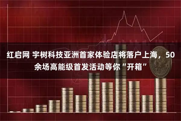红启网 宇树科技亚洲首家体验店将落户上海,50余场高能级首发活动等你“开箱”
