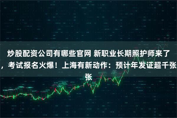 炒股配资公司有哪些官网 新职业长期照护师来了,考试报名火爆!上海有新动作:预计年发证超千张