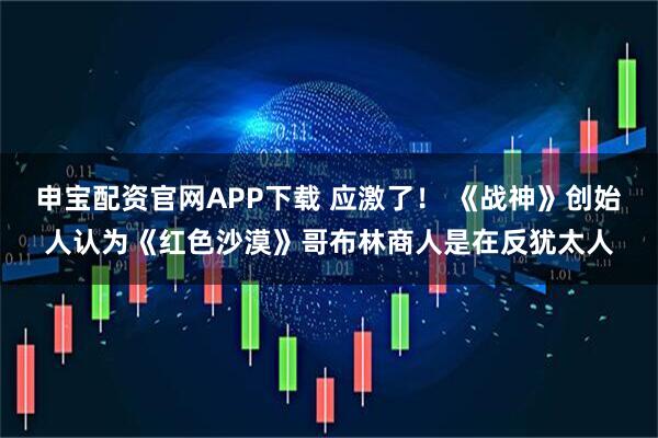 申宝配资官网APP下载 应激了! 《战神》创始人认为《红色沙漠》哥布林商人是在反犹太人