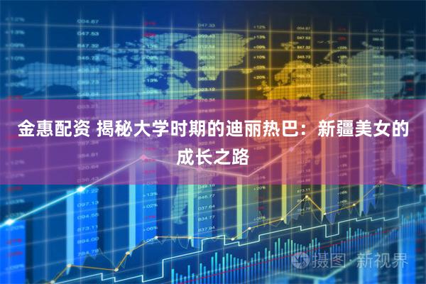 金惠配资 揭秘大学时期的迪丽热巴：新疆美女的成长之路