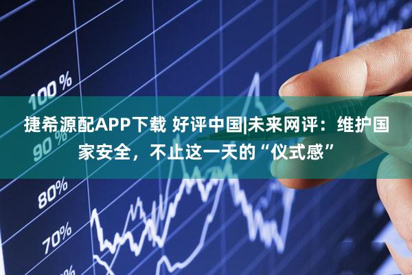 捷希源配APP下载 好评中国|未来网评：维护国家安全，不止这一天的“仪式感”