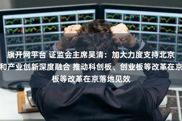 旗开网平台 证监会主席吴清：加大力度支持北京科技创新和产业创新深度融合 推动科创板、创业板等改革在京落地见效