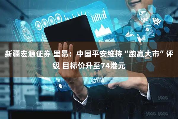 新疆宏源证券 里昂：中国平安维持“跑赢大市”评级 目标价升至74港元