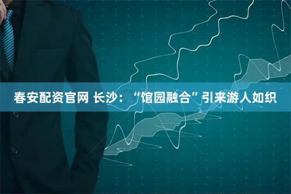 春安配资官网 长沙：“馆园融合”引来游人如织