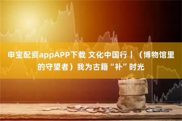 申宝配资appAPP下载 文化中国行｜（博物馆里的守望者）我为古籍“补”时光