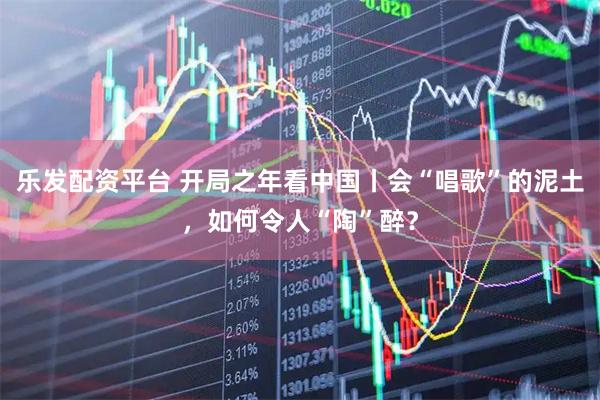 乐发配资平台 开局之年看中国丨会“唱歌”的泥土，如何令人“陶”醉？
