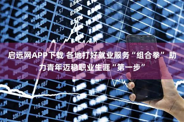 启远网APP下载 各地打好就业服务“组合拳” 助力青年迈稳职业生涯“第一步”