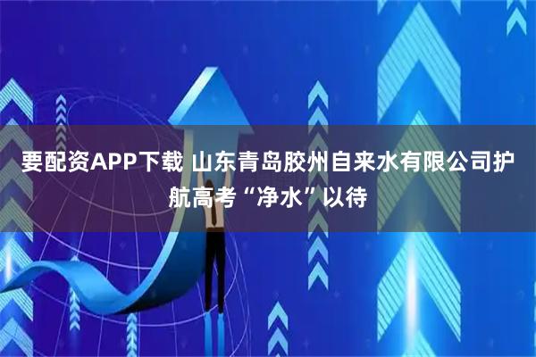 要配资APP下载 山东青岛胶州自来水有限公司护航高考“净水”以待