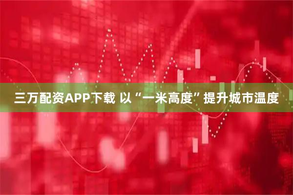三万配资APP下载 以“一米高度”提升城市温度