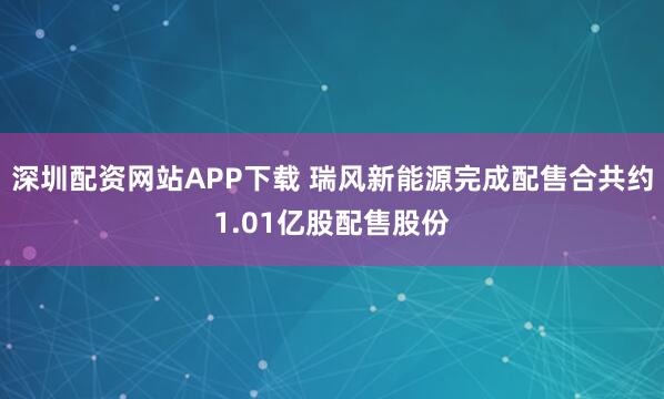 深圳配资网站APP下载 瑞风新能源完成配售合共约1.01亿股配售股份