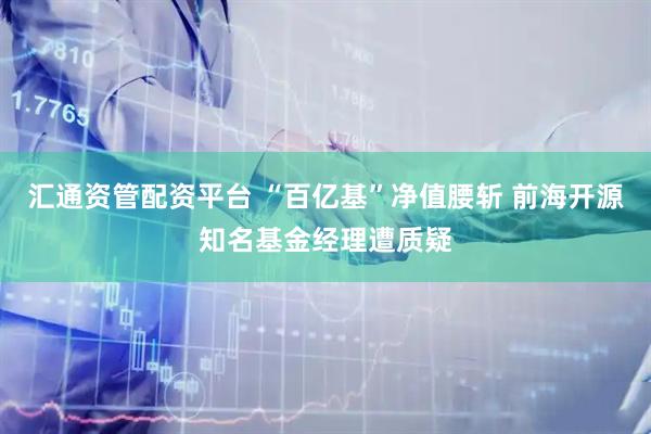 汇通资管配资平台 “百亿基”净值腰斩 前海开源知名基金经理遭质疑
