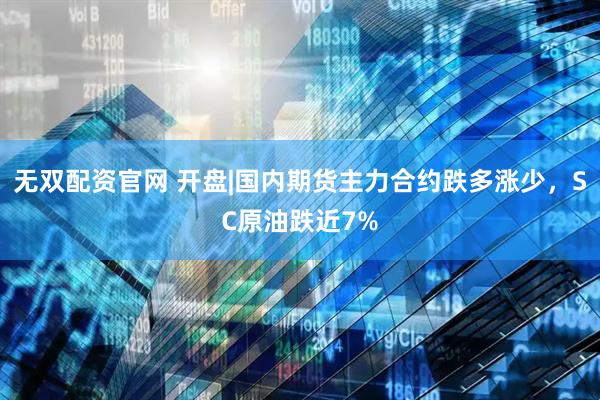 无双配资官网 开盘|国内期货主力合约跌多涨少，SC原油跌近7%